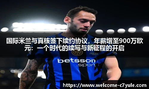 国际米兰与真核签下续约协议，年薪增至900万欧元：一个时代的续写与新征程的开启