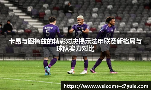 卡昂与图鲁兹的精彩对决揭示法甲联赛新格局与球队实力对比