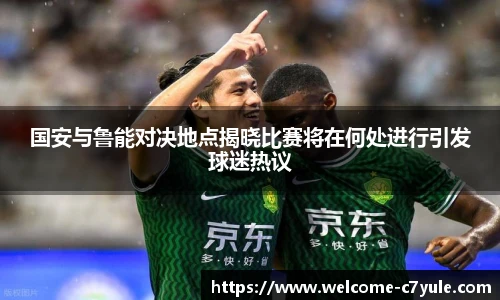 国安与鲁能对决地点揭晓比赛将在何处进行引发球迷热议